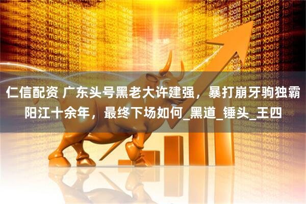 仁信配资 广东头号黑老大许建强，暴打崩牙驹独霸阳江十余年，最终下场如何_黑道_锤头_王四