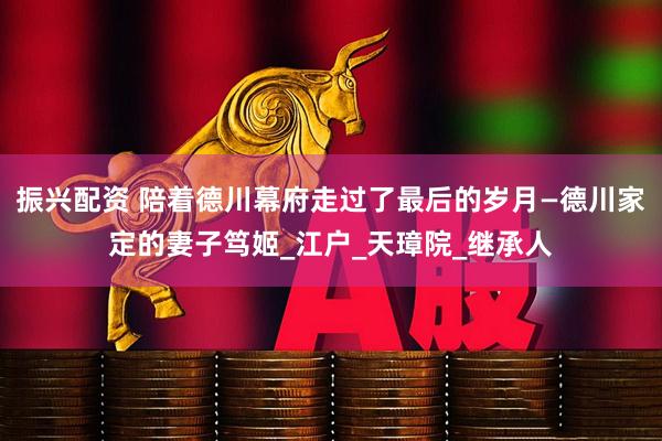 振兴配资 陪着德川幕府走过了最后的岁月—德川家定的妻子笃姬_江户_天璋院_继承人