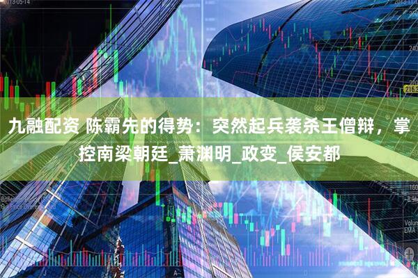九融配资 陈霸先的得势：突然起兵袭杀王僧辩，掌控南梁朝廷_萧渊明_政变_侯安都
