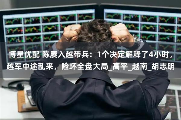 博星优配 陈赓入越带兵：1个决定解释了4小时，越军中途乱来，险坏全盘大局_高平_越南_胡志明