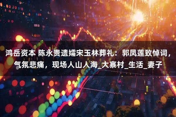 鸿岳资本 陈永贵遗孀宋玉林葬礼：郭凤莲致悼词，气氛悲痛，现场人山人海_大寨村_生活_妻子