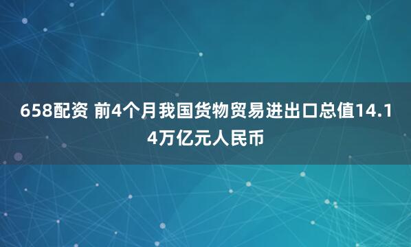 658配资 前4个月我国货物贸易进出口总值14.14万亿元人民币