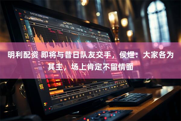 明利配资 即将与昔日队友交手，侯煜：大家各为其主，场上肯定不留情面