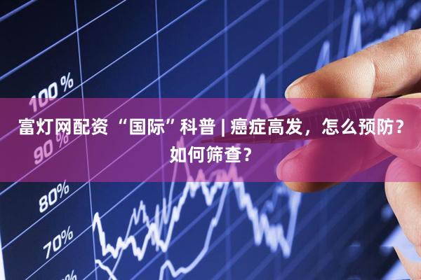 富灯网配资 “国际”科普 | 癌症高发，怎么预防？如何筛查？