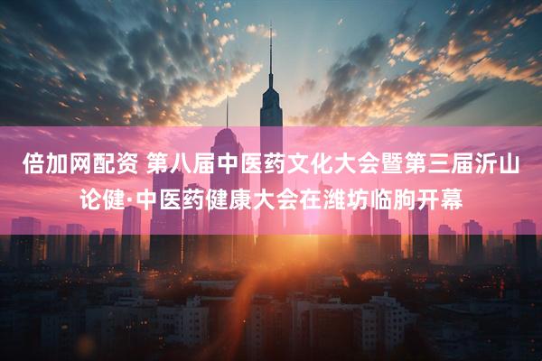 倍加网配资 第八届中医药文化大会暨第三届沂山论健·中医药健康大会在潍坊临朐开幕