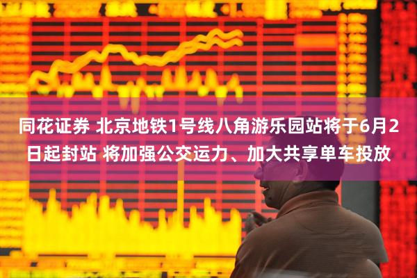 同花证券 北京地铁1号线八角游乐园站将于6月2日起封站 将加强公交运力、加大共享单车投放