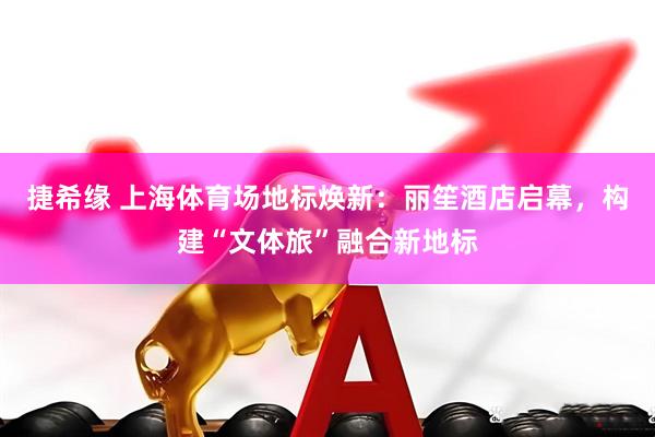捷希缘 上海体育场地标焕新：丽笙酒店启幕，构建“文体旅”融合新地标