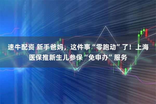 速牛配资 新手爸妈，这件事“零跑动”了！上海医保推新生儿参保“免申办”服务