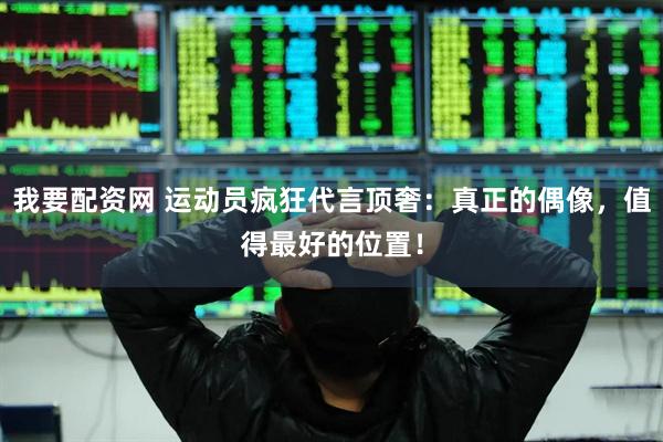我要配资网 运动员疯狂代言顶奢：真正的偶像，值得最好的位置！