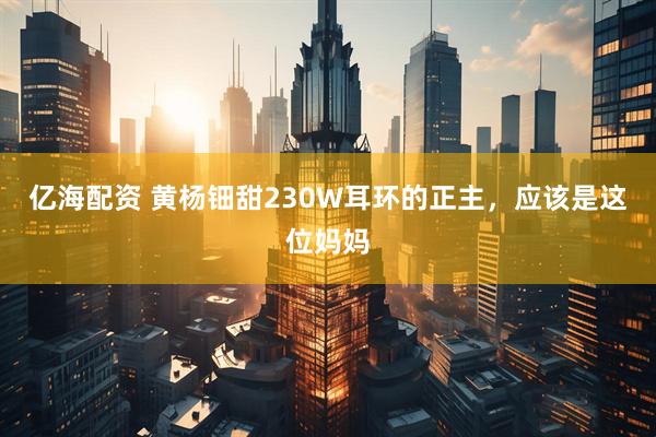 亿海配资 黄杨钿甜230W耳环的正主，应该是这位妈妈