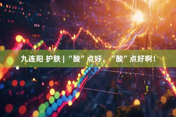 九连阳 护肤 | “酸”点好，“酸”点好啊！