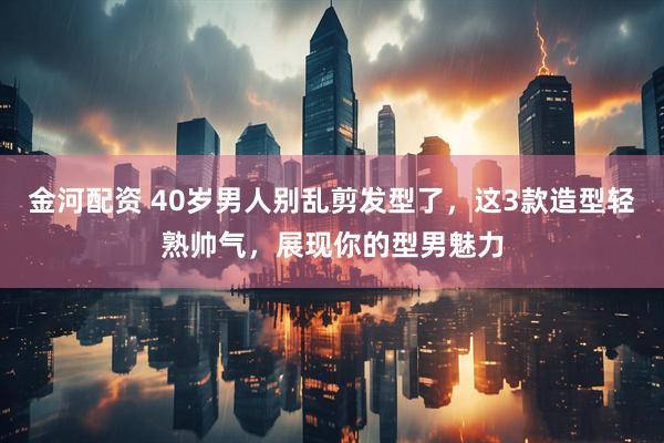 金河配资 40岁男人别乱剪发型了，这3款造型轻熟帅气，展现你的型男魅力