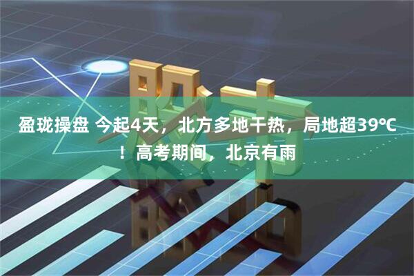 盈珑操盘 今起4天，北方多地干热，局地超39℃！高考期间，北京有雨