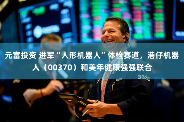 元富投资 进军“人形机器人”体检赛道，港仔机器人（00370）和美年健康强强联合