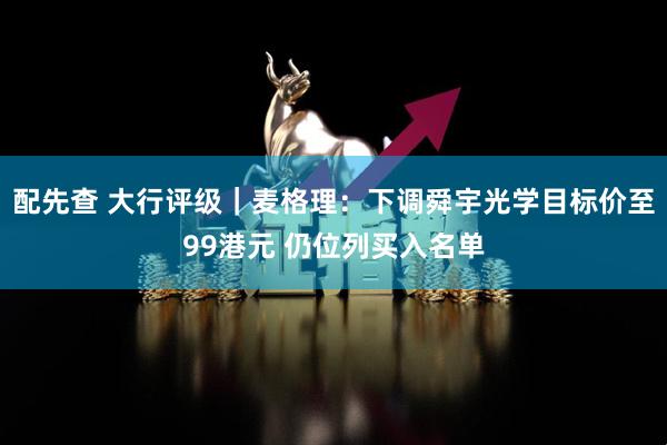 配先查 大行评级｜麦格理：下调舜宇光学目标价至99港元 仍位列买入名单