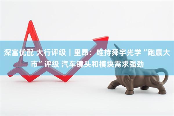 深富优配 大行评级｜里昂：维持舜宇光学“跑赢大市”评级 汽车镜头和模块需求强劲