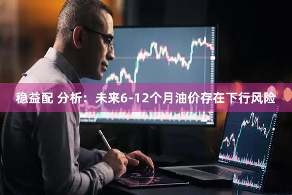 稳益配 分析：未来6-12个月油价存在下行风险