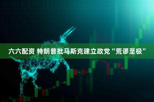 六六配资 特朗普批马斯克建立政党“荒谬至极”