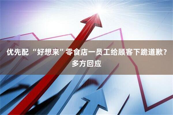 优先配 “好想来”零食店一员工给顾客下跪道歉？多方回应