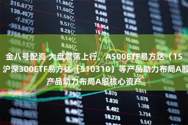 金八号配资 大盘震荡上行，A500ETF易方达（159361）、沪深300ETF易方达（510310）等产品助力布局A股核心资产