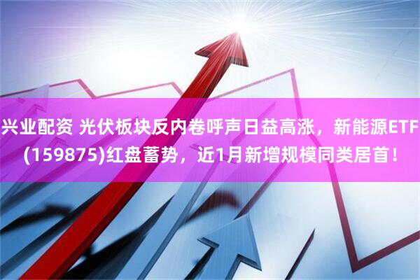 兴业配资 光伏板块反内卷呼声日益高涨，新能源ETF(159875)红盘蓄势，近1月新增规模同类居首！