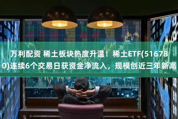 万利配资 稀土板块热度升温！稀土ETF(516780)连续6个交易日获资金净流入，规模创近三年新高