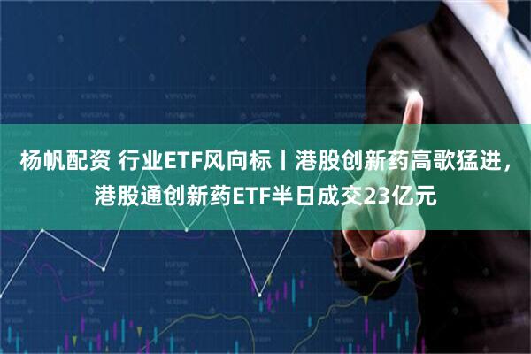 杨帆配资 行业ETF风向标丨港股创新药高歌猛进，港股通创新药ETF半日成交23亿元