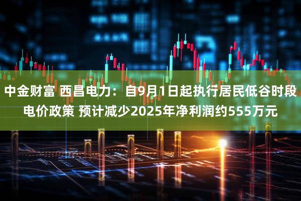 中金财富 西昌电力：自9月1日起执行居民低谷时段电价政策 预计减少2025年净利润约555万元