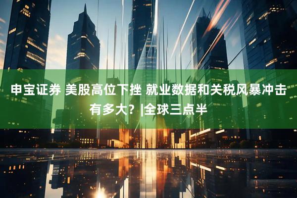 申宝证券 美股高位下挫 就业数据和关税风暴冲击有多大？|全球三点半