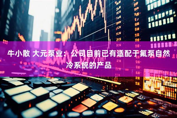 牛小散 大元泵业：公司目前已有适配于氟泵自然冷系统的产品