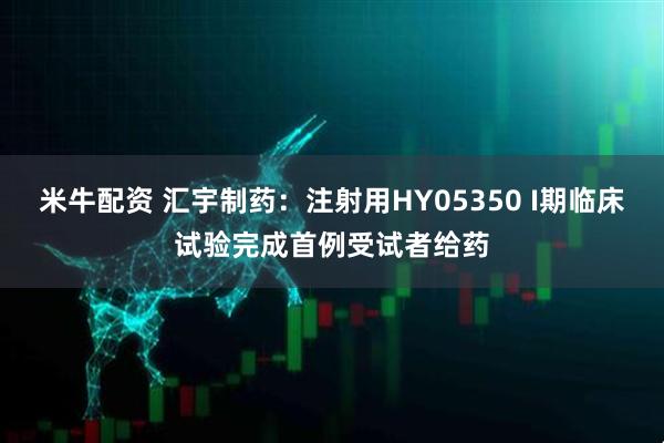 米牛配资 汇宇制药：注射用HY05350 I期临床试验完成首例受试者给药