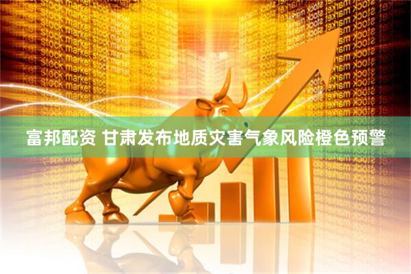 富邦配资 甘肃发布地质灾害气象风险橙色预警