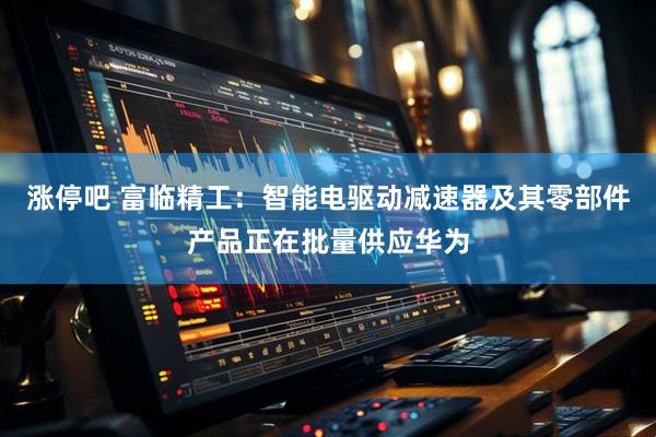 涨停吧 富临精工：智能电驱动减速器及其零部件产品正在批量供应华为