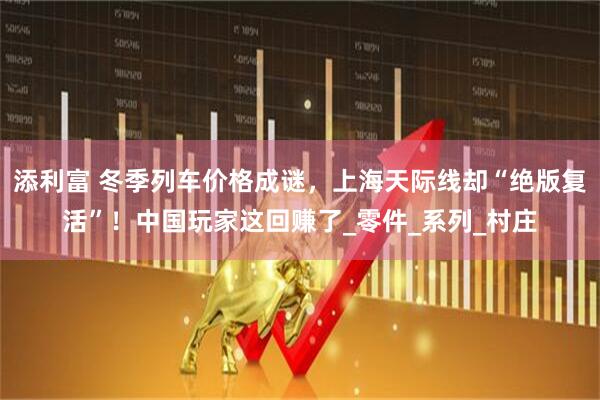 添利富 冬季列车价格成谜，上海天际线却“绝版复活”！中国玩家这回赚了_零件_系列_村庄