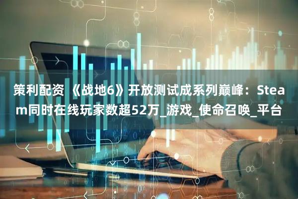 策利配资 《战地6》开放测试成系列巅峰：Steam同时在线玩家数超52万_游戏_使命召唤_平台