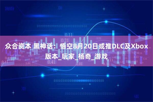 众合资本 黑神话：悟空8月20日或推DLC及Xbox版本_玩家_杨奇_游戏