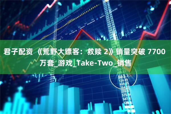 君子配资 《荒野大镖客：救赎 2》销量突破 7700 万套_游戏_Take-Two_销售
