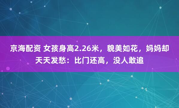 京海配资 女孩身高2.26米，貌美如花，妈妈却天天发愁：比门还高，没人敢追