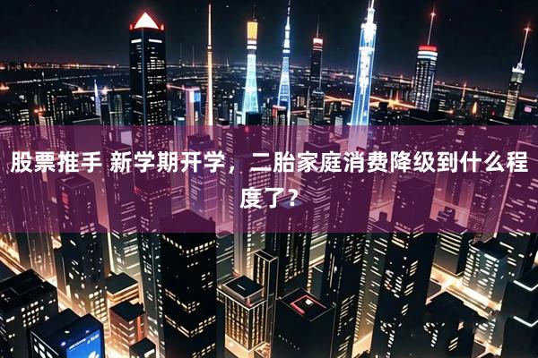 股票推手 新学期开学，二胎家庭消费降级到什么程度了？
