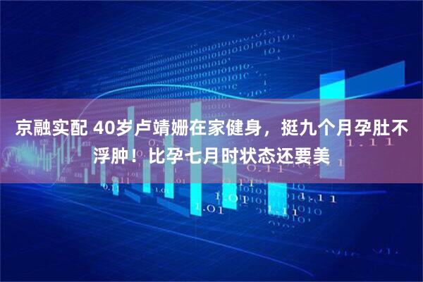 京融实配 40岁卢靖姗在家健身，挺九个月孕肚不浮肿！比孕七月时状态还要美