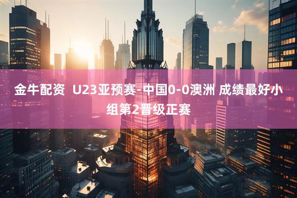 金牛配资  U23亚预赛-中国0-0澳洲 成绩最好小组第2晋级正赛