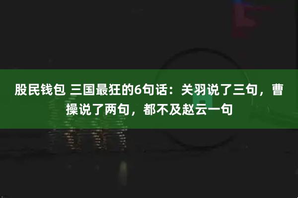 股民钱包 三国最狂的6句话：关羽说了三句，曹操说了两句，都不及赵云一句