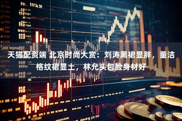 天猫配资端 北京时尚大赏：刘涛黑裙显胖，董洁格纹裙显土，林允头包脸身材好