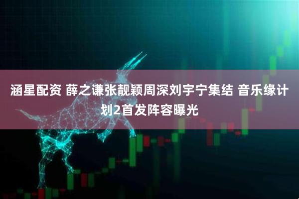 涵星配资 薛之谦张靓颖周深刘宇宁集结 音乐缘计划2首发阵容曝光