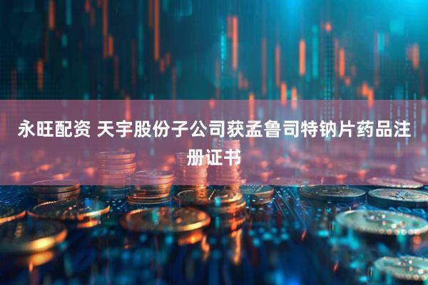 永旺配资 天宇股份子公司获孟鲁司特钠片药品注册证书