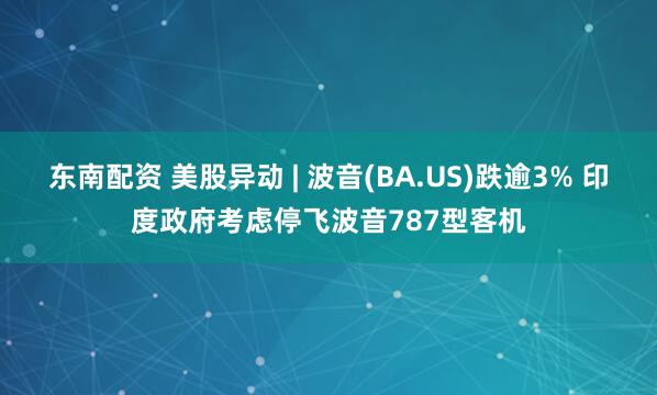 东南配资 美股异动 | 波音(BA.US)跌逾3% 印度政府考虑停飞波音787型客机