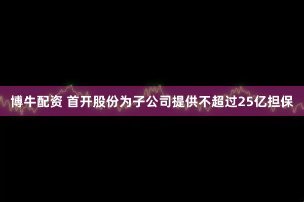 博牛配资 首开股份为子公司提供不超过25亿担保
