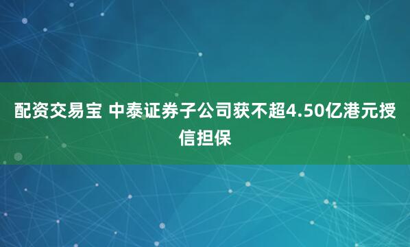 配资交易宝 中泰证券子公司获不超4.50亿港元授信担保