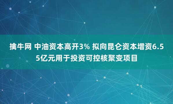 擒牛网 中油资本高开3% 拟向昆仑资本增资6.55亿元用于投资可控核聚变项目