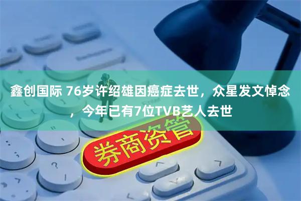 鑫创国际 76岁许绍雄因癌症去世，众星发文悼念，今年已有7位TVB艺人去世